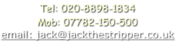 Tel: 020-8898-1834
Mob: 07782-150-500
email: jack@jackthestripper.co.uk
